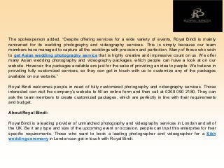 The spokesperson added, “Despite offering services for a wide variety of events, Royal Bindi is mainly
renowned for its wedding photography and videography services. This is simply because our team
members have managed to capture all the weddings with precision and perfection. Many of those who wish
to get Asian wedding photography service that is highly creative and impressive count on us. We offer
many Asian wedding photography and videography packages, which people can have a look at on our
website. However, the packages available are just for the sake of providing an idea to people. We believe in
providing fully customized services, so they can get in touch with us to customize any of the packages
available on our website.”
Royal Bindi welcomes people in need of fully customized photography and videography services. Those
interested can visit the company’s website to fill an online form and then call at 0208 090 2180. They can
ask the team members to create customized packages, which are perfectly in line with their requirements
and budget.
About Royal Bindi:
Royal Bindi is a leading provider of unmatched photography and videography services in London and all of
the UK. Be it any type and size of the upcoming event or occasion, people can trust this enterprise for their
specific requirements. Those who want to book a leading photographer and videographer for a Sikh
weddingceremony inLondoncan get in touch with Royal Bindi.
 