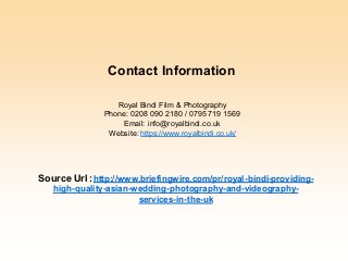 Royal Bindi Film & Photography
Phone: 0208 090 2180 / 0795 719 1569
Email: info@royalbindi.co.uk
Website: https://www.royalbindi.co.uk/
Source Url :http://www.briefingwire.com/pr/royal-bindi-providing-
high-quality-asian-wedding-photography-and-videography-
services-in-the-uk
Contact Information
 