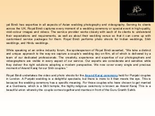 yal Bindi has expertise in all aspects of Asian wedding photography and videography. Serving its clients
across the UK, Royal Bindi captures every moment of a wedding ceremony or special event in high-quality,
vivid-colour images and videos. The service provider works closely with each of its clients to understand
their expectations and requirements, as well as about their wedding venue so that it can come up with
customised service packages for them. Royal Bindi performs photo shoots for Indian weddings, Sikh
weddings, and Hindu weddings.
While speaking at an online industry forum, the spokesperson of Royal Bindi asserted, “We take a distinct
and unique approach to the way we capture a couple’s wedding day on film, all of which is delivered by a
team of our dedicated professionals. The creativity, experience and expertise of our photographers and
videographers are visible in every aspect of our service. Our experts are considerate and sensitive while
they deliver the right solutions adopting a modern perspective. We now cover every single and precious
momentof Anand Karaj forour Sikh couples.”
Royal Bindi undertakes the video and photo shoots for the Anand Karaj ceremony held for Punjabi couples
in London. A Punjabi wedding is a delightful spectacle, but there is more to it than meets the eye. This is
because the wedding ceremony has a specific meaning. For those couples who have chosen to get married
at a Gurdwara, which is a Sikh temple, the highly religious ceremony is known as Anand Karaj. This is a
beautiful union whereby the couple comes togetherand marries in front of the Guru Granth Sahib.
 