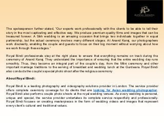 The spokesperson further stated, “Our experts work professionally with the clients to be able to tell their
story in the most captivating and effective way. We produce premium-quality films and images that can be
treasured forever. A Sikh wedding is an amazing occasion that brings two individuals together in equal
partnership, but the actual ceremony involves many different stages. At Anand Karaj, our photographers
work discreetly, enabling the couple and guests to focus on their big moment without worrying about how
we work through these stages.”
Royal Bindi professionals stay at the right place to ensure that everything remains on track during the
ceremony of Anand Karaj. They understand the importance of ensuring that the entire wedding day runs
smoothly. Thus, they become an integral part of the couple’s day, from the Milni ceremony and other
important marriage traditions to the serving of breakfast and wedding lunch at the Gurdwara. Royal Bindi
also conducts the couple’s special photo shoot after the religious ceremony
About Royal Bindi:
Royal Bindi is a leading photography and videography solutions provider in London. The service provider
offers complete ceremony coverage for its clients that are looking for Asian wedding photographer.
Royal Bindi also performs couple photo shoots at the royal wedding venues. As every wedding is personal,
unique and special, the service provider undertakes its complete service respectfully and professionally.
Royal Bindi focuses on creating masterpieces in the form of wedding videos and images that represent
every client’s cultural and traditional values.
 