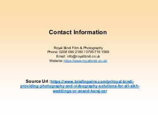 Royal Bindi Film & Photography
Phone: 0208 090 2180 / 0795 719 1569
Email: info@royalbindi.co.uk
Website: https://www.royalbindi.co.uk/
Source Url :https://www.briefingwire.com/pr/royal-bindi-
providing-photography-and-videography-solutions-for-all-sikh-
weddings-or-anand-karaj-cer
Contact Information
 