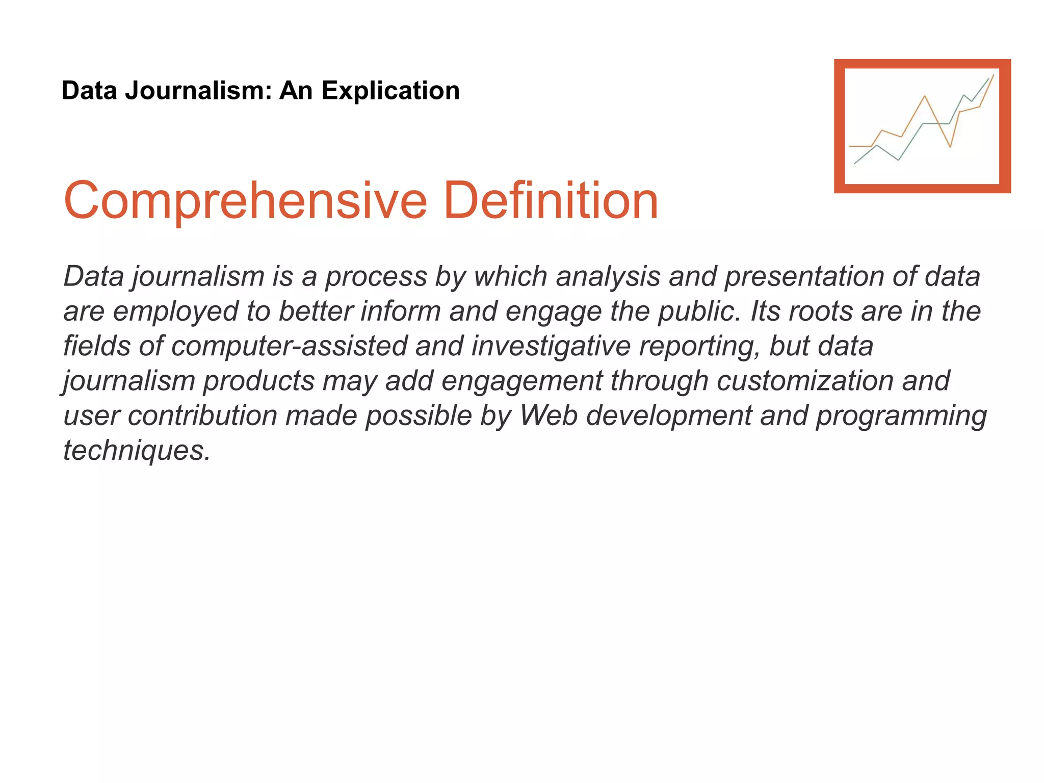 Data Journalism: An Explication
Comprehensive Definition
Data journalism is a process by which analysis and presentation of data
are employed to better inform and engage the public. Its roots are in the
fields of computer-assisted and investigative reporting, but data
journalism products may add engagement through customization and
user contribution made possible by Web development and programming
techniques.
 