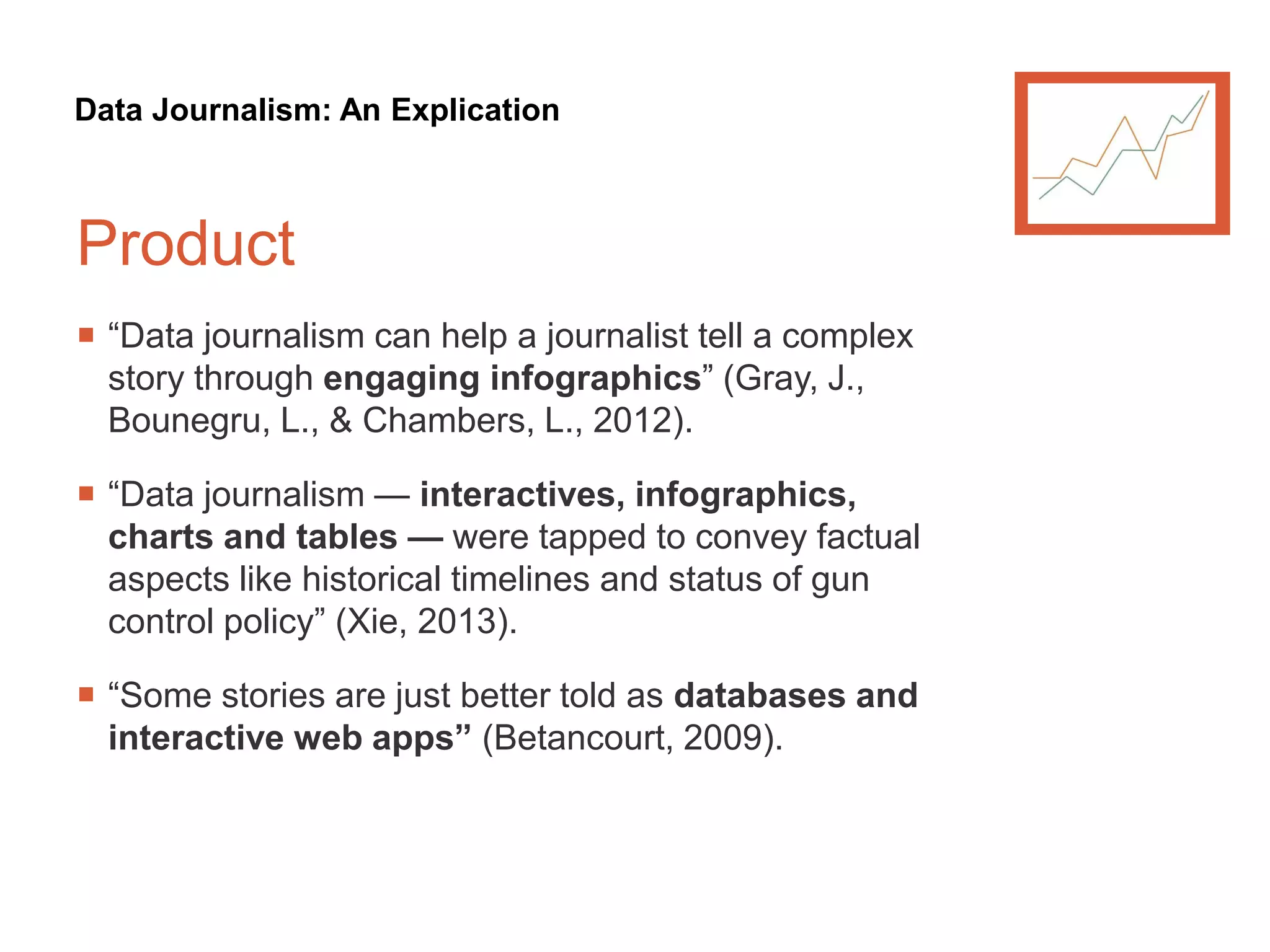 Data Journalism: An Explication
Product
 “Data journalism can help a journalist tell a complex
story through engaging infographics” (Gray, J.,
Bounegru, L., & Chambers, L., 2012).
 “Data journalism — interactives, infographics,
charts and tables — were tapped to convey factual
aspects like historical timelines and status of gun
control policy” (Xie, 2013).
 “Some stories are just better told as databases and
interactive web apps” (Betancourt, 2009).
 