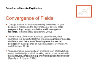 Data Journalism: An Explication
Convergence of Fields
 “Data journalism is ‘incomprehensibly enormous,’ in part
because it represents the convergence of several fields —
programming, design, statistics and investigative
research, to name a few” (Bradshaw, 2010).
 “In the hands of the most advanced practitioners, data
journalism is a powerful tool that integrates computer science,
statistics, and decades of learning from the social
sciences in making sense of huge databases” (Howard, Art
and Sciences, 2014).
 “Data journalism is currently an emerging form of storytelling,
where traditional journalistic working methods are mixed with
data analysis, programming and visualization techniques”
(Appelgren & Nygren, 2014).
 