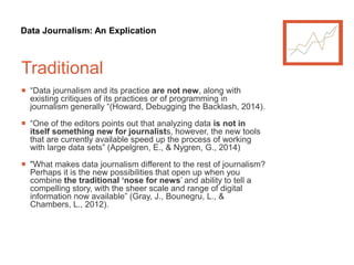 Data Journalism: An Explication
Traditional
 “Data journalism and its practice are not new, along with
existing critiques of its practices or of programming in
journalism generally “(Howard, Debugging the Backlash, 2014).
 “One of the editors points out that analyzing data is not in
itself something new for journalists, however, the new tools
that are currently available speed up the process of working
with large data sets” (Appelgren, E., & Nygren, G., 2014)
 "What makes data journalism different to the rest of journalism?
Perhaps it is the new possibilities that open up when you
combine the traditional ‘nose for news’ and ability to tell a
compelling story, with the sheer scale and range of digital
information now available” (Gray, J., Bounegru, L., &
Chambers, L., 2012).
 