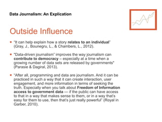 Data Journalism: An Explication
Outside Influence
 “It can help explain how a story relates to an individual”
(Gray, J., Bounegru, L., & Chambers, L., 2012).
 "Data-driven journalism” improves the way journalism can
contribute to democracy – especially at a time when a
growing number of data sets are released by governments"
(Parasie & Dagiral, 2013).
 “After all, programming and data are journalism. And it can be
practiced in such a way that it can create interaction, user
engagement, and more information in terms of seeking the
truth. Especially when you talk about Freedom of Information
access to government data — if the public can have access
to that in a way that makes sense to them, or in a way that’s
easy for them to use, then that’s just really powerful” (Royal in
Garber, 2010).
 