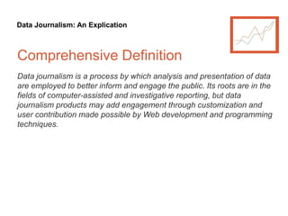 Data Journalism: An Explication
Comprehensive Definition
Data journalism is a process by which analysis and presentation of data
are employed to better inform and engage the public. Its roots are in the
fields of computer-assisted and investigative reporting, but data
journalism products may add engagement through customization and
user contribution made possible by Web development and programming
techniques.
 