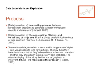 Data Journalism: An Explication
Process
 [Data journalism is] “a reporting process that uses
spreadsheet programs to generate statistics from public
records and data sets" (Hackett, 2013)
 [Data journalism is] “the aggregating, filtering, and
visualizing of large sets of data, based on statistical methods
of data analysis” (Dreyfus, S., Lederman, R., & Bosua, R.,
2011).
 "I would say data journalism is such a wide range now of styles
- from visualisation to long form articles. The key thing they
have in common is that they're based on numbers and statistics
- and that they should aim to get a 'story' from that data. The
ultimate display of that story, be it words or graphics, is
irrelevant, I think - it's more about the process" (Rogers,
2012).
 