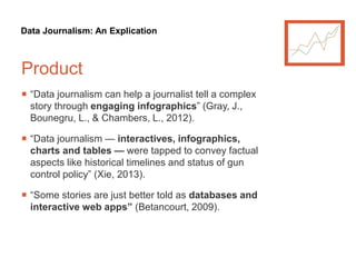 Data Journalism: An Explication
Product
 “Data journalism can help a journalist tell a complex
story through engaging infographics” (Gray, J.,
Bounegru, L., & Chambers, L., 2012).
 “Data journalism — interactives, infographics,
charts and tables — were tapped to convey factual
aspects like historical timelines and status of gun
control policy” (Xie, 2013).
 “Some stories are just better told as databases and
interactive web apps” (Betancourt, 2009).
 