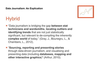 Data Journalism: An Explication
Hybrid
 “Data journalism is bridging the gap between stat
technicians and wordsmiths, locating outliers and
identifying trends that are not just statistically
significant, but relevant to de-compiling the inherently
complex world of today.” (Gray, J., Bounegru, L., &
Chambers, L., 2012).
 “Sourcing, reporting and presenting stories
through data-driven journalism, and visualising and
presenting data (including databases, mapping and
other interactive graphics)" (Arthur, 2010).
 