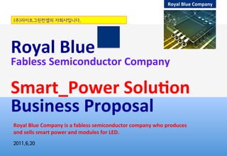 Royal	
  Blue	
  Company	
  
Royal	
  Blue	
  
Fabless	
  Semiconductor	
  Company	
  
	
  	
  	
  
Smart_Power	
  Solu:on	
  
Business	
  Proposal	
  
2011.6.20
Royal	
  Blue	
  Company	
  is	
  a	
  fabless	
  semiconductor	
  company	
  who	
  produces	
  
and	
  sells	
  smart	
  power	
  and	
  modules	
  for	
  LED.	
  
(주)라이트그린컨셉의 자회사입니다.
 