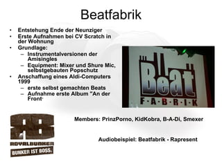 Beatfabrik Entstehung Ende der Neunziger Erste Aufnahmen bei CV Scratch in der Wohnung Grundlage:  Instrumentalversionen der Amisingles Equipment: Mixer und Shure Mic,  selbstgebauten Popschutz  Anschaffung eines Aldi-Computers 1999 erste selbst gemachten Beats Aufnahme erste Album "An der Front " Members: PrinzPorno, KidKobra, B-A-Di, Smexer  Audiobeispiel: Beatfabrik - Rapresent 