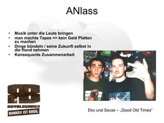 ANlass Musik unter die Leute bringen man machte Tapes => kein Geld Platten zu machen Dinge bündeln / seine Zukunft selbst in die Hand nehmen Konsequente Zusammenarbeit Eko und Savas – „Good Old Times“ 