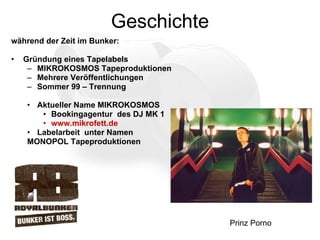 Geschichte während der Zeit im Bunker: Gründung eines Tapelabels MIKROKOSMOS Tapeproduktionen Mehrere Veröffentlichungen Sommer 99 – Trennung Aktueller Name MIKROKOSMOS Bookingagentur  des DJ MK 1 www.mikrofett.de Labelarbeit  unter Namen  MONOPOL Tapeproduktionen Prinz Porno  