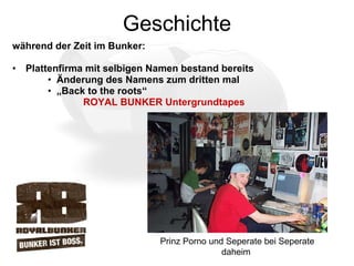 Geschichte während der Zeit im Bunker: Plattenfirma mit selbigen Namen bestand bereits  Änderung des Namens zum dritten mal  „ Back to the roots“ ROYAL BUNKER Untergrundtapes Prinz Porno und Seperate bei Seperate daheim 