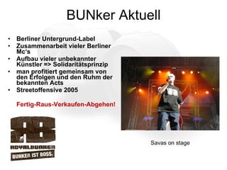 BUNker Aktuell Berliner Untergrund-Label Zusammenarbeit vieler Berliner Mc‘s Aufbau vieler unbekannter Künstler => Solidaritätsprinzip man profitiert gemeinsam von den Erfolgen und den Ruhm der bekannten Acts Streetoffensive 2005  Fertig-Raus-Verkaufen-Abgehen! Savas on stage 
