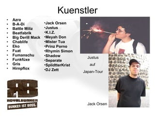 Kuenstler Azra  B-A-Di  Battle Miliz  Beatfabrik  Big Derill Mack  Chablife  Eko  Fuat  Fumanschu  Funkfüxe  Gris  Hirnpflox  Jack Orsen  Justus  K.I.Z.  Meyah Don  Mister Tua  Prinz Porno  Rhymin Simon  Shadow  Separate  SplidtterKrist  DJ Zett  Jack Orsen Justus auf  Japan-Tour 