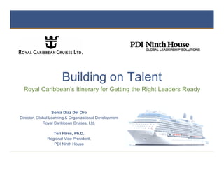 Building on Talent
  Royal Caribbean’s Itinerary for Getting the Right Leaders Ready


                  Sonia Diaz Del Oro
Director, Global Learning & Organizational Development
             Royal Caribbean Cruises, Ltd.

                  Teri Hires, Ph.D.
               Regional Vice President,
                  PDI Ninth House

                                                         1
 