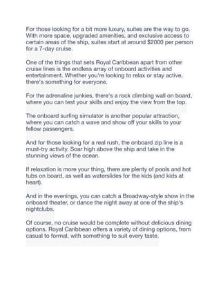 For those looking for a bit more luxury, suites are the way to go.
With more space, upgraded amenities, and exclusive access to
certain areas of the ship, suites start at around $2000 per person
for a 7-day cruise.
One of the things that sets Royal Caribbean apart from other
cruise lines is the endless array of onboard activities and
entertainment. Whether you're looking to relax or stay active,
there's something for everyone.
For the adrenaline junkies, there's a rock climbing wall on board,
where you can test your skills and enjoy the view from the top.
The onboard sur
fi
ng simulator is another popular attraction,
where you can catch a wave and show o
ff
your skills to your
fellow passengers.
And for those looking for a real rush, the onboard zip line is a
must-try activity. Soar high above the ship and take in the
stunning views of the ocean.
If relaxation is more your thing, there are plenty of pools and hot
tubs on board, as well as waterslides for the kids (and kids at
heart).
And in the evenings, you can catch a Broadway-style show in the
onboard theater, or dance the night away at one of the ship's
nightclubs.
Of course, no cruise would be complete without delicious dining
options. Royal Caribbean o
ff
ers a variety of dining options, from
casual to formal, with something to suit every taste.
 