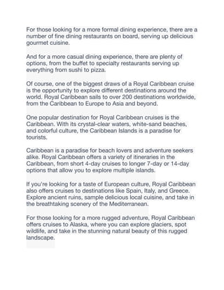 For those looking for a more formal dining experience, there are a
number of
fi
ne dining restaurants on board, serving up delicious
gourmet cuisine.
And for a more casual dining experience, there are plenty of
options, from the bu
ff
et to specialty restaurants serving up
everything from sushi to pizza.
Of course, one of the biggest draws of a Royal Caribbean cruise
is the opportunity to explore di
ff
erent destinations around the
world. Royal Caribbean sails to over 200 destinations worldwide,
from the Caribbean to Europe to Asia and beyond.
One popular destination for Royal Caribbean cruises is the
Caribbean. With its crystal-clear waters, white-sand beaches,
and colorful culture, the Caribbean Islands is a paradise for
tourists.
Caribbean is a paradise for beach lovers and adventure seekers
alike. Royal Caribbean o
ff
ers a variety of itineraries in the
Caribbean, from short 4-day cruises to longer 7-day or 14-day
options that allow you to explore multiple islands.
If you're looking for a taste of European culture, Royal Caribbean
also o
ff
ers cruises to destinations like Spain, Italy, and Greece.
Explore ancient ruins, sample delicious local cuisine, and take in
the breathtaking scenery of the Mediterranean.
For those looking for a more rugged adventure, Royal Caribbean
o
ff
ers cruises to Alaska, where you can explore glaciers, spot
wildlife, and take in the stunning natural beauty of this rugged
landscape.
 