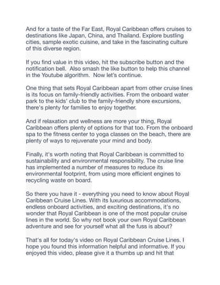 And for a taste of the Far East, Royal Caribbean o
ff
ers cruises to
destinations like Japan, China, and Thailand. Explore bustling
cities, sample exotic cuisine, and take in the fascinating culture
of this diverse region.
If you
fi
nd value in this video, hit the subscribe button and the
noti
fi
cation bell. Also smash the like button to help this channel
in the Youtube algorithm. Now let’s continue.
One thing that sets Royal Caribbean apart from other cruise lines
is its focus on family-friendly activities. From the onboard water
park to the kids' club to the family-friendly shore excursions,
there's plenty for families to enjoy together.
And if relaxation and wellness are more your thing, Royal
Caribbean o
ff
ers plenty of options for that too. From the onboard
spa to the
fi
tness center to yoga classes on the beach, there are
plenty of ways to rejuvenate your mind and body.
Finally, it's worth noting that Royal Caribbean is committed to
sustainability and environmental responsibility. The cruise line
has implemented a number of measures to reduce its
environmental footprint, from using more e
ffi
cient engines to
recycling waste on board.
So there you have it - everything you need to know about Royal
Caribbean Cruise Lines. With its luxurious accommodations,
endless onboard activities, and exciting destinations, it's no
wonder that Royal Caribbean is one of the most popular cruise
lines in the world. So why not book your own Royal Caribbean
adventure and see for yourself what all the fuss is about?
That's all for today's video on Royal Caribbean Cruise Lines. I
hope you found this information helpful and informative. If you
enjoyed this video, please give it a thumbs up and hit that
 