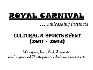 ROYAL CARNIVAL
                         …..unleashing instincts

    Cultural & Sports Event
                 (2011 – 2012)

           let’s explore, learn, think, & innovate
over 15 games and 27 categories to unleash our inner instincts
 
