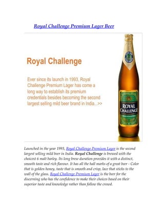 Royal Challenge Premium Lager Beer




Launched in the year 1993, Royal Challenge Premium Lager is the second
largest selling mild beer in India. Royal Challenge is brewed with the
choicest 6 malt barley. Its long brew duration provides it with a distinct,
smooth taste and rich flavour. It has all the hall marks of a great beer - Color
that is golden honey, taste that is smooth and crisp, lace that sticks to the
wall of the glass. Royal Challenge Premium Lager is the beer for the
discerning who has the confidence to make their choices based on their
superior taste and knowledge rather than follow the crowd.
 
