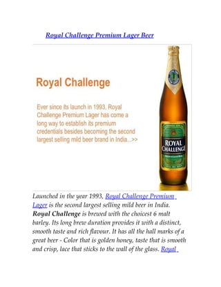 Royal Challenge Premium Lager Beer




Launched in the year 1993, Royal Challenge Premium
Lager is the second largest selling mild beer in India.
Royal Challenge is brewed with the choicest 6 malt
barley. Its long brew duration provides it with a distinct,
smooth taste and rich flavour. It has all the hall marks of a
great beer - Color that is golden honey, taste that is smooth
and crisp, lace that sticks to the wall of the glass. Royal
 
