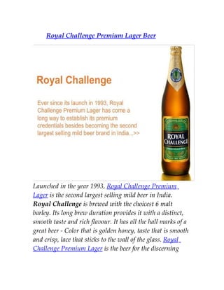 Royal Challenge Premium Lager Beer




Launched in the year 1993, Royal Challenge Premium
Lager is the second largest selling mild beer in India.
Royal Challenge is brewed with the choicest 6 malt
barley. Its long brew duration provides it with a distinct,
smooth taste and rich flavour. It has all the hall marks of a
great beer - Color that is golden honey, taste that is smooth
and crisp, lace that sticks to the wall of the glass. Royal
Challenge Premium Lager is the beer for the discerning
 