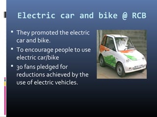 Electric car and bike @ RCB
 They promoted the electric
  car and bike.
 To encourage people to use
  electric car/bike
 30 fans pledged for
  reductions achieved by the
  use of electric vehicles.
 