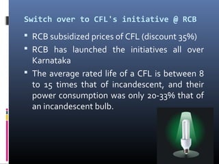 Switch over to CFL's initiative @ RCB
 RCB subsidized prices of CFL (discount 35%)
 RCB has launched the initiatives all over
  Karnataka
 The average rated life of a CFL is between 8
  to 15 times that of incandescent, and their
  power consumption was only 20-33% that of
  an incandescent bulb.
 