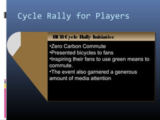 Cycle Rally for Players

       RCB Cycle Rally Initiative
       RCB Cycle Rally Initiative
      •Zero Carbon Commute
      •Zero Carbon Commute
      •Presented bicycles to fans
      •Presented bicycles to fans
      •Inspiring their fans to use green means to
      •Inspiring their fans to use green means to
      commute.
      commute.
      •The event also garnered a generous
      •The event also garnered a generous
      amount of media attention
      amount of media attention
 