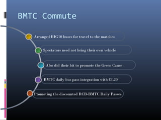 BMTC Commute

   Arranged BIG10 buses for travel to the matches


        Spectators need not bring their own vehicle


         Also did their bit to promote the Green Cause


        BMTC daily bus pass integration with CL20


   Promoting the discounted RCB-BMTC Daily Passes
 