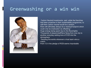 Greenwashing or a win win

           Carbon Neutral Investments, said, while the franchise
          had been proactive in their sustainability programme, to
          call them carbon neutral would be a stretch.
          there will ultimately always be a residual footprint which
          could only be eradicated via offsetting.”
          Huge energy being spent due to the flood-lights
          Thousands of players/staff/fans flying from one city to
          another everyday adding tons of CO2 into the
          atmosphere
           Dazzling fire-works whenever a host team wins a
          match.
          Point 12 in the pledge of RCB seems improbable
 