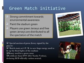 Green Match initiative
 Strong commitment towards
  environmental awareness
 Paint the stadium green
 Players use green Jerseys and free
  green Jerseys are distributed to all
  the spectators of the match

 Special auction of green Jersey signed by the
players
 Match starts at 4 P. M. to save huge energy used to
lit up the flood lights of the stadium
Money used for a green cause
Certificate from DNV (Det Norske Veritas),
declaring RCB officially carbon neutral.
 