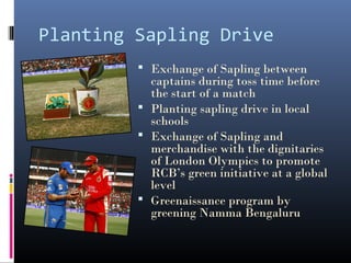 Planting Sapling Drive
          Exchange of Sapling between
           captains during toss time before
           the start of a match
          Planting sapling drive in local
           schools
          Exchange of Sapling and
           merchandise with the dignitaries
           of London Olympics to promote
           RCB’s green initiative at a global
           level
          Greenaissance program by
           greening Namma Bengaluru
 