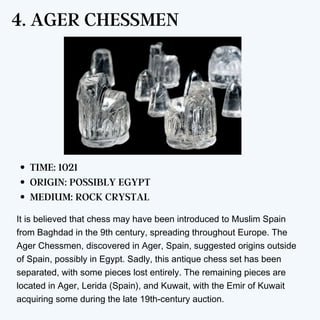 4. AGER CHESSMEN
TIME: 1021
ORIGIN: POSSIBLY EGYPT
MEDIUM: ROCK CRYSTAL
It is believed that chess may have been introduced to Muslim Spain
from Baghdad in the 9th century, spreading throughout Europe. The
Ager Chessmen, discovered in Ager, Spain, suggested origins outside
of Spain, possibly in Egypt. Sadly, this antique chess set has been
separated, with some pieces lost entirely. The remaining pieces are
located in Ager, Lerida (Spain), and Kuwait, with the Emir of Kuwait
acquiring some during the late 19th-century auction.
 