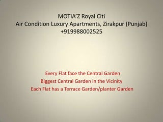 MOTIA’Z Royal Citi
Air Condition Luxury Apartments, Zirakpur (Punjab)
                 +919988002525




           Every Flat face the Central Garden
         Biggest Central Garden in the Vicinity
     Each Flat has a Terrace Garden/planter Garden
 