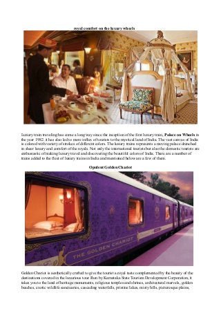 royal comfort on the luxury wheels




Luxury train traveling has come a long way since the inception of the first luxury train, Palace on Wheels in
the year 1982. it has also led to more influx of tourists to the mystical land of India. The vast canvas of India
is colored with variety of strokes of different colors. The luxury trains represents a moving palace drenched
in sheer luxury and comfort of the royals. Not only the international tourists but also the domestic tourists are
enthusiastic of making luxury travel and discovering the beautiful colors of India. There are a number of
trains added to the fleet of luxury trains in India and mentioned below are a few of them.

                                           Opulent Golden Chariot




Golden Chariot is aesthetically crafted to give the tourist a royal taste complemented by the beauty of the
destinations covered in the luxurious tour. Run by Karnataka State Tourism Development Corporation, it
takes you to the land of heritage monuments, religious temples and shrines, architectural marvels, golden
beaches, exotic wildlife sanctuaries, cascading waterfalls, pristine lakes, misty hills, picturesque plains,
 