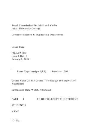 Royal Commission for Jubail and Yanbu
Jubail University College
Computer Science & Engineering Department
Cover Page
FX-ACA-002
Issue 0 Rev. 1
January 2, 2014
i
Exam Type: Assign 1(LT) Semester: 391
Course Code CS 313 Course Title Design and analysis of
Algorithms
Submission Date WEEK 7(Sunday)
PART I TO BE FILLED BY THE STUDENT
STUDENT’S
NAME
ID. No.
 