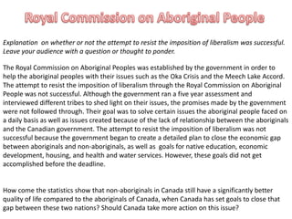 Royal Commission on Aboriginal People Explanation  on whether or not the attempt to resist the imposition of liberalism was successful. Leave your audience with a question or thought to ponder. The Royal Commission on Aboriginal Peoples was established by the government in order to help the aboriginal peoples with their issues such as the Oka Crisis and the Meech Lake Accord. The attempt to resist the imposition of liberalism through the Royal Commission on Aboriginal People was not successful. Although the government ran a five year assessment and interviewed different tribes to shed light on their issues, the promises made by the government were not followed through. Their goal was to solve certain issues the aboriginal people faced on a daily basis as well as issues created because of the lack of relationship between the aboriginals and the Canadian government. The attempt to resist the imposition of liberalism was not successful because the government began to create a detailed plan to close the economic gap between aboriginals and non-aboriginals, as well as  goals for native education, economic development, housing, and health and water services. However, these goals did not get accomplished before the deadline.  How come the statistics show that non-aboriginals in Canada still have a significantly better quality of life compared to the aboriginals of Canada, when Canada has set goals to close that gap between these two nations? Should Canada take more action on this issue? 