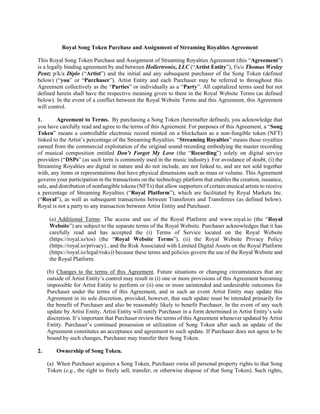 Royal Song Token Purchase and Assignment of Streaming Royalties Agreement
This Royal Song Token Purchase and Assignment of Streaming Royalties Agreement (this “Agreement”)
is a legally binding agreement by and between Hollertronix, LLC (“Artist Entity”), f/s/o Thomas Wesley
Pentz p/k/a Diplo (“Artist”) and the initial and any subsequent purchaser of the Song Token (defined
below) (“you” or “Purchaser”). Artist Entity and each Purchaser may be referred to throughout this
Agreement collectively as the “Parties” or individually as a “Party”. All capitalized terms used but not
defined herein shall have the respective meaning given to them in the Royal Website Terms (as defined
below). In the event of a conflict between the Royal Website Terms and this Agreement, this Agreement
will control.
1. Agreement to Terms. By purchasing a Song Token (hereinafter defined), you acknowledge that
you have carefully read and agree to the terms of this Agreement. For purposes of this Agreement, a “Song
Token” means a controllable electronic record minted on a blockchain as a non-fungible token (NFT)
linked to the Artist’s percentage of the Streaming Royalties. “Streaming Royalties” means those royalties
earned from the commercial exploitation of the original sound recording embodying the master recording
of musical composition entitled Don’t Forget My Love (the “Recording”) solely on digital service
providers (“DSPs” (as such term is commonly used in the music industry). For avoidance of doubt, (i) the
Streaming Royalties are digital in nature and do not include, are not linked to, and are not sold together
with, any items or representations that have physical dimensions such as mass or volume. This Agreement
governs your participation in the transactions on the technology platform that enables the creation, issuance,
sale, and distribution of nonfungible tokens (NFTs) that allow supporters of certain musical artists to receive
a percentage of Streaming Royalties (“Royal Platform”), which are facilitated by Royal Markets Inc.
(“Royal”), as well as subsequent transactions between Transferors and Transferees (as defined below).
Royal is not a party to any transaction between Artist Entity and Purchaser.
(a) Additional Terms: The access and use of the Royal Platform and www.royal.io (the “Royal
Website”) are subject to the separate terms of the Royal Website. Purchaser acknowledges that it has
carefully read and has accepted the (i) Terms of Service located on the Royal Website
(https://royal.io/tos) (the “Royal Website Terms”), (ii) the Royal Website Privacy Policy
(https://royal.io/privacy) , and the Risk Associated with Limited Digital Assets on the Royal Platform
(https://royal.io/legal/risks)) because these terms and policies govern the use of the Royal Website and
the Royal Platform.
(b) Changes to the terms of this Agreement. Future situations or changing circumstances that are
outside of Artist Entity’s control may result in (i) one or more provisions of this Agreement becoming
impossible for Artist Entity to perform or (ii) one or more unintended and undesirable outcomes for
Purchaser under the terms of this Agreement, and in such an event Artist Entity may update this
Agreement in its sole discretion, provided, however, that such update must be intended primarily for
the benefit of Purchaser and also be reasonably likely to benefit Purchaser. In the event of any such
update by Artist Entity, Artist Entity will notify Purchaser in a form determined in Artist Entity’s sole
discretion. It’s important that Purchaser review the terms of this Agreement whenever updated by Artist
Entity. Purchaser’s continued possession or utilization of Song Token after such an update of the
Agreement constitutes an acceptance and agreement to such update. If Purchaser does not agree to be
bound by such changes, Purchaser may transfer their Song Token.
2. Ownership of Song Token.
(a) When Purchaser acquires a Song Token, Purchaser owns all personal property rights to that Song
Token (e.g., the right to freely sell, transfer, or otherwise dispose of that Song Token). Such rights,
 