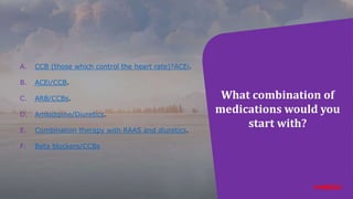 What combination of
medications would you
start with?
A. CCB (those which control the heart rate)?ACEi.
B. ACEi/CCB.
C. ARB/CCBs.
D. Amlodipine/Diuretics.
E. Combination therapy with RAAS and diuretics.
F. Beta blockers/CCBs
 