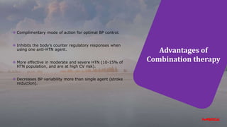 Advantages of
Combination therapy
 Complimentary mode of action for optimal BP control.
 Inhibits the body’s counter regulatory responses when
using one anti-HTN agent.
 More effective in moderate and severe HTN (10-15% of
HTN population, and are at high CV risk).
 Decreases BP variability more than single agent (stroke
reduction).
 