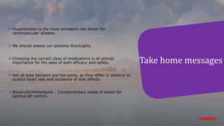 Take home messages
 Hypertension is the most prevalent risk factor for
cardiovascular disease.
 We should assess our patients thoroughly.
 Choosing the correct class of medications is of utmost
importance for the sake of both efficacy and safety.
 Not all beta blockers are the same, as they differ in potency to
control heart rate and incidence of side effects.
 Bisoprolol/Amlodipine : Complimentary mode of action for
optimal BP control.
 