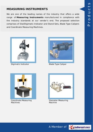 A Member of
MEASURING INSTRUMENTS
We are one of the leading names of the industry that oﬀers a wide
range of Measuring Instruments manufactured in compliance with
the industry standards at our vendor’s end. The proposed selection
comprises of Dial/Digimatic Indicator and Stand Sets, Blade Type Calipers
and Coordinate Measuring Machines.
Digimatic Indicator Blade Type Caliper
Coordinate Measuring
Machines
Diameter Measuring
Machine
Products
 