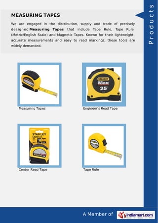 A Member of
MEASURING TAPES
We are engaged in the distribution, supply and trade of precisely
designed Measuring Tapes that include Tape Rule, Tape Rule
(Metric/English Scale) and Magnetic Tapes. Known for their lightweight,
accurate measurements and easy to read markings, these tools are
widely demanded.
Measuring Tapes Engineer's Read Tape
Center Read Tape Tape Rule
Products
 