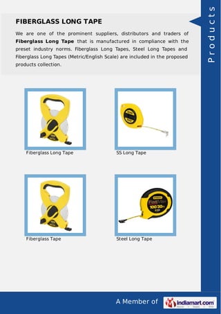 A Member of
FIBERGLASS LONG TAPE
We are one of the prominent suppliers, distributors and traders of
Fiberglass Long Tape that is manufactured in compliance with the
preset industry norms. Fiberglass Long Tapes, Steel Long Tapes and
Fiberglass Long Tapes (Metric/English Scale) are included in the proposed
products collection.
Fiberglass Long Tape SS Long Tape
Fiberglass Tape Steel Long Tape
Products
 