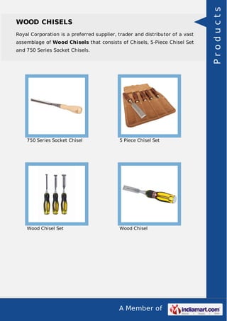 A Member of
WOOD CHISELS
Royal Corporation is a preferred supplier, trader and distributor of a vast
assemblage of Wood Chisels that consists of Chisels, 5-Piece Chisel Set
and 750 Series Socket Chisels.
750 Series Socket Chisel 5 Piece Chisel Set
Wood Chisel Set Wood Chisel
Products
 