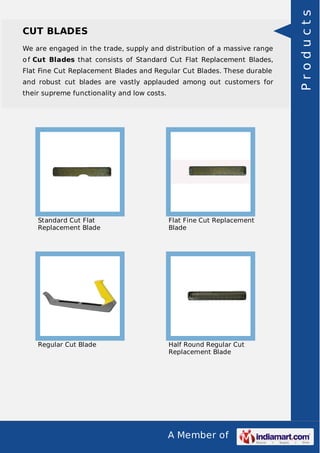 A Member of
CUT BLADES
We are engaged in the trade, supply and distribution of a massive range
o f Cut Blades that consists of Standard Cut Flat Replacement Blades,
Flat Fine Cut Replacement Blades and Regular Cut Blades. These durable
and robust cut blades are vastly applauded among out customers for
their supreme functionality and low costs.
Standard Cut Flat
Replacement Blade
Flat Fine Cut Replacement
Blade
Regular Cut Blade Half Round Regular Cut
Replacement Blade
Products
 